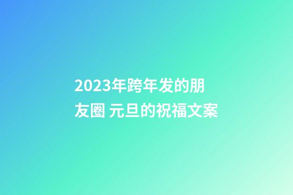 2023年跨年发的朋友圈 元旦的祝福文案